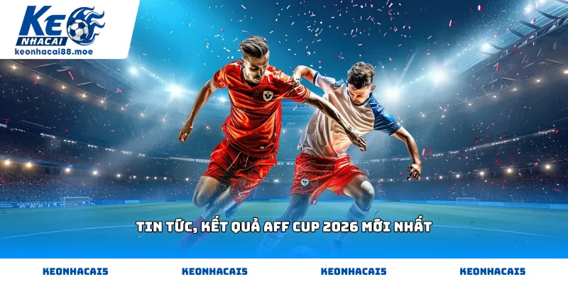 Tin tức, kết quả Aff Cup 2026 mới nhất hôm nay